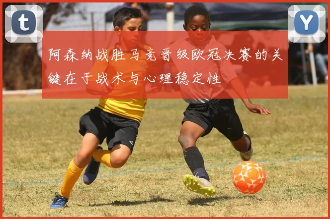 阿森纳战胜马竞晋级欧冠决赛的关键在于战术与心理稳定性