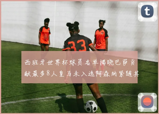 西班牙世界杯球员名单揭晓巴萨贡献最多8人皇马未入选阿森纳紧随其后3人并列第二