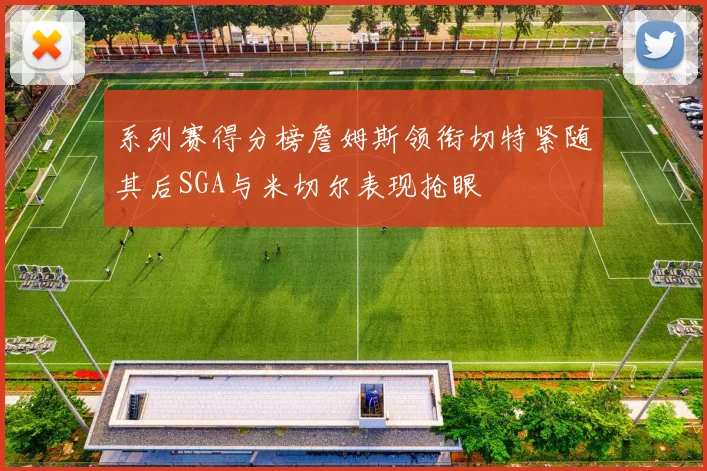 系列赛得分榜詹姆斯领衔切特紧随其后SGA与米切尔表现抢眼