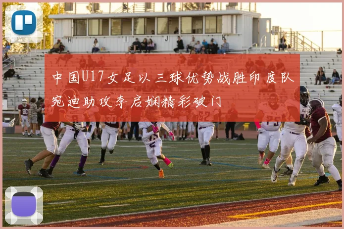 中国U17女足以三球优势战胜印度队宛迪助攻李启娴精彩破门