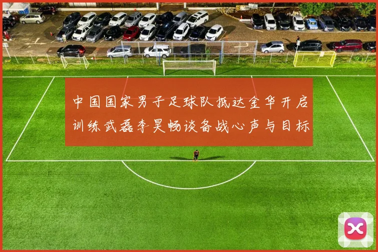 中国国家男子足球队抵达金华开启训练武磊李昊畅谈备战心声与目标