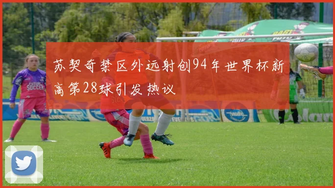 苏契奇禁区外远射创94年世界杯新高第28球引发热议