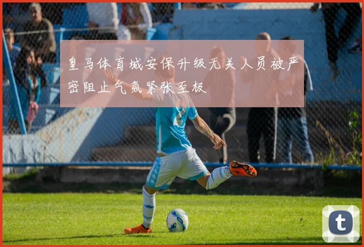 皇马体育城安保升级无关人员被严密阻止气氛紧张至极