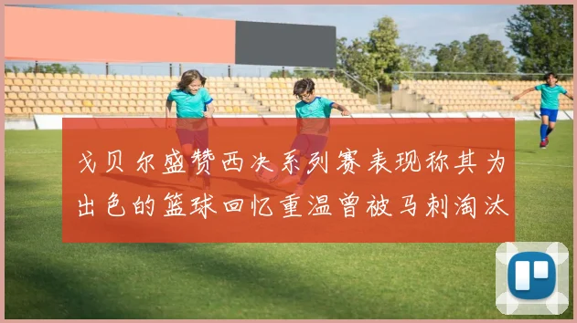 戈贝尔盛赞西决系列赛表现称其为出色的篮球回忆重温曾被马刺淘汰的经历