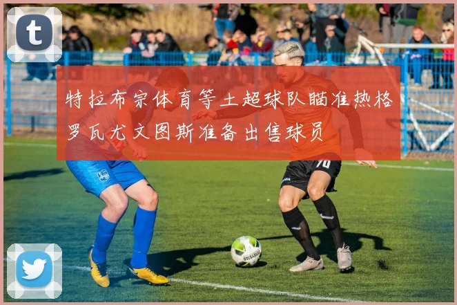 特拉布宗体育等土超球队瞄准热格罗瓦尤文图斯准备出售球员