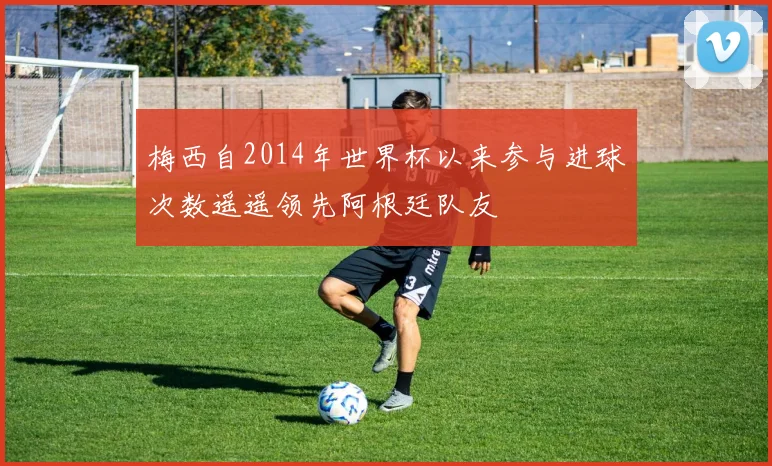 梅西自2014年世界杯以来参与进球次数遥遥领先阿根廷队友