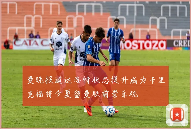 曼晚报道达洛特状态提升成为卡里克福将今夏留曼联前景乐观