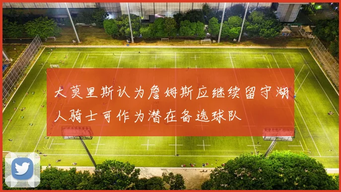 大莫里斯认为詹姆斯应继续留守湖人骑士可作为潜在备选球队