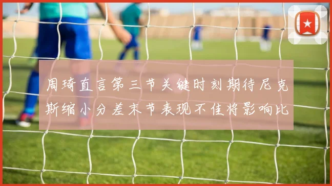 周琦直言第三节关键时刻期待尼克斯缩小分差末节表现不佳将影响比赛结果