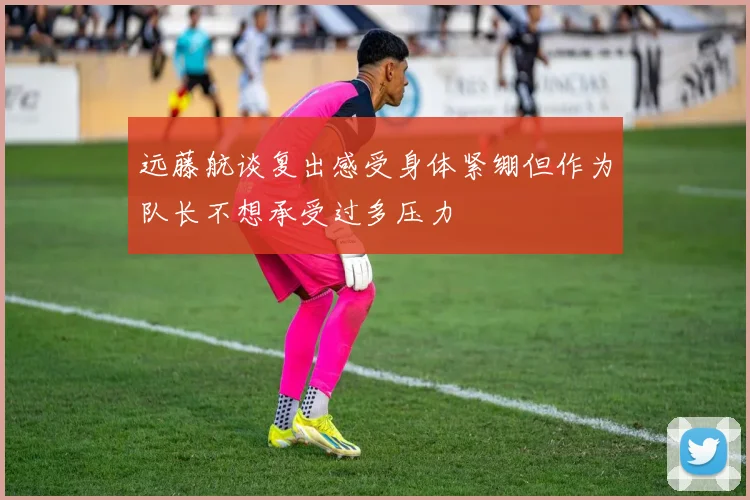 远藤航谈复出感受身体紧绷但作为队长不想承受过多压力