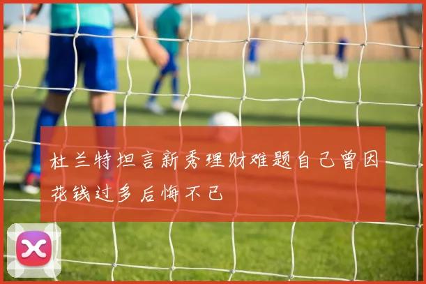 杜兰特坦言新秀理财难题自己曾因花钱过多后悔不已