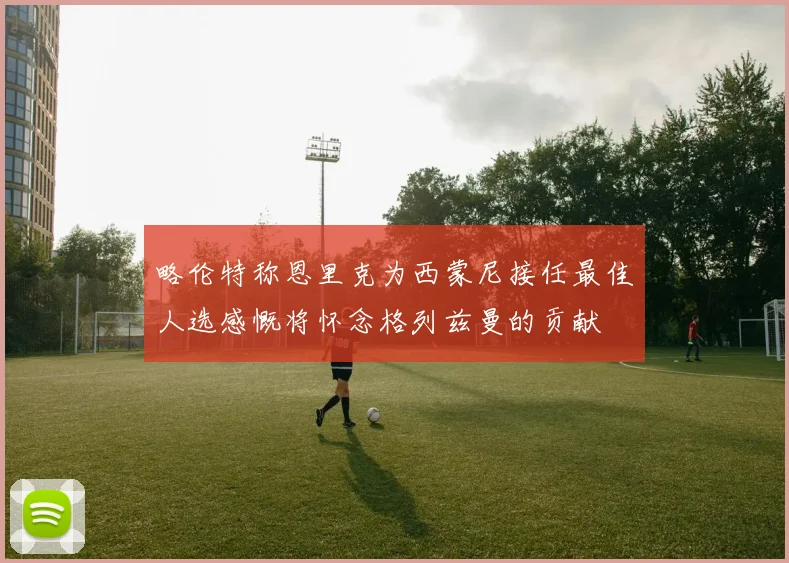 略伦特称恩里克为西蒙尼接任最佳人选感慨将怀念格列兹曼的贡献