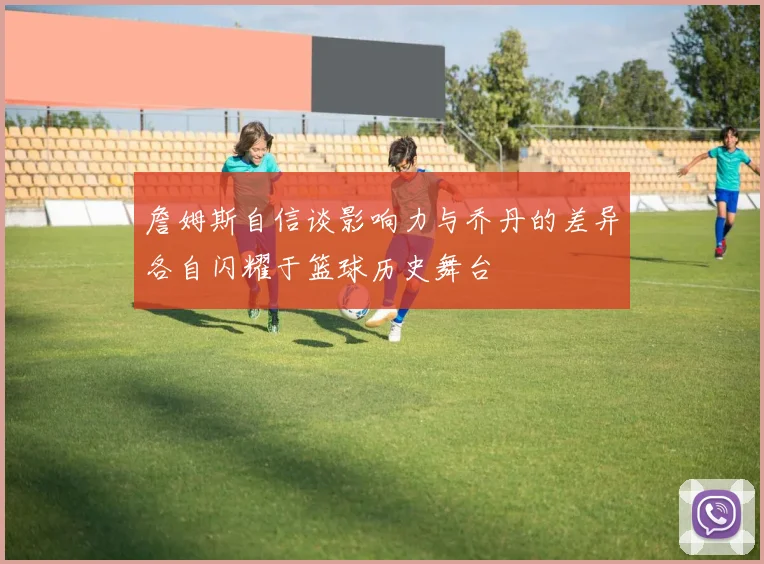 詹姆斯自信谈影响力与乔丹的差异各自闪耀于篮球历史舞台