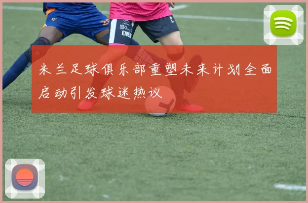 米兰足球俱乐部重塑未来计划全面启动引发球迷热议