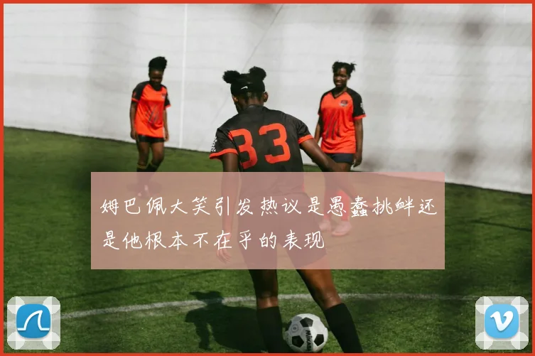 姆巴佩大笑引发热议是愚蠢挑衅还是他根本不在乎的表现