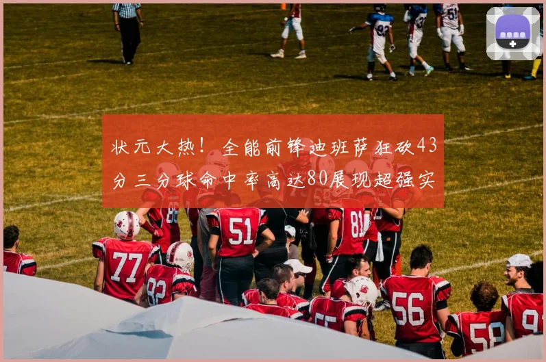 状元大热！全能前锋迪班萨狂砍43分三分球命中率高达80展现超强实力