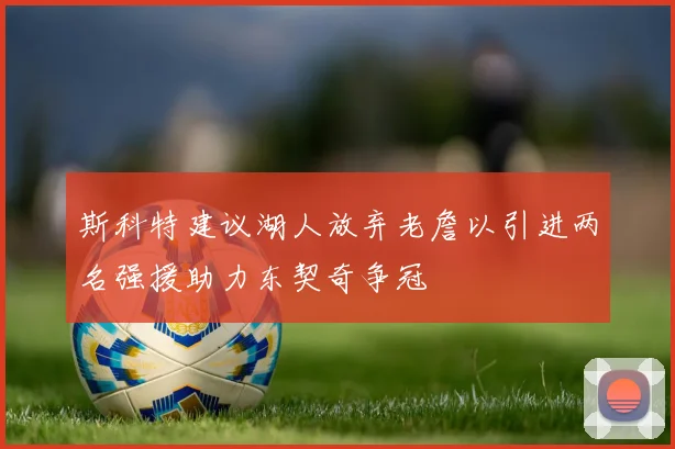 斯科特建议湖人放弃老詹以引进两名强援助力东契奇争冠